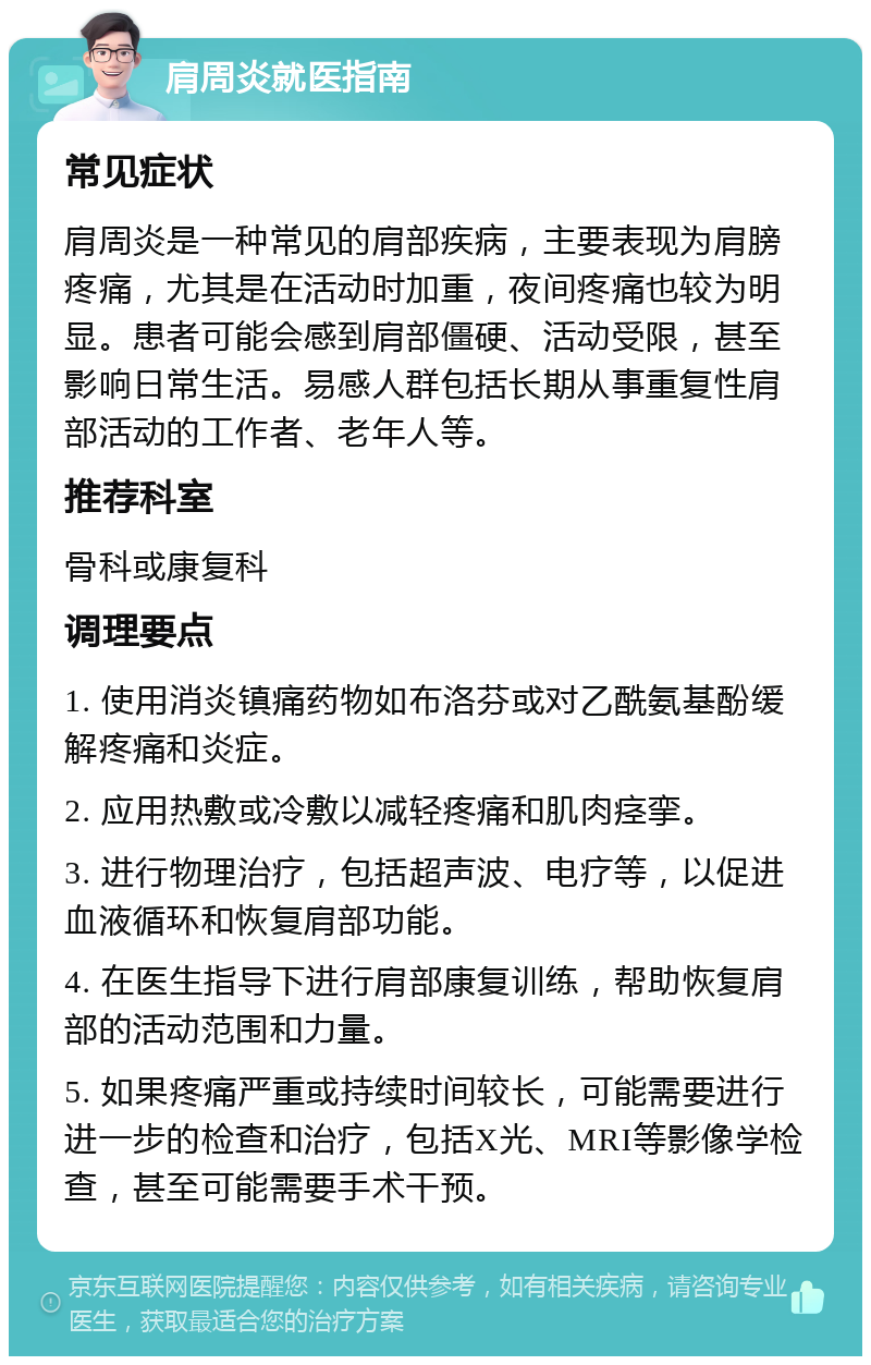 肩周炎就医指南 常见症状 肩周炎是一种常见的肩部疾病，主要表现为肩膀疼痛，尤其是在活动时加重，夜间疼痛也较为明显。患者可能会感到肩部僵硬、活动受限，甚至影响日常生活。易感人群包括长期从事重复性肩部活动的工作者、老年人等。 推荐科室 骨科或康复科 调理要点 1. 使用消炎镇痛药物如布洛芬或对乙酰氨基酚缓解疼痛和炎症。 2. 应用热敷或冷敷以减轻疼痛和肌肉痉挛。 3. 进行物理治疗，包括超声波、电疗等，以促进血液循环和恢复肩部功能。 4. 在医生指导下进行肩部康复训练，帮助恢复肩部的活动范围和力量。 5. 如果疼痛严重或持续时间较长，可能需要进行进一步的检查和治疗，包括X光、MRI等影像学检查，甚至可能需要手术干预。