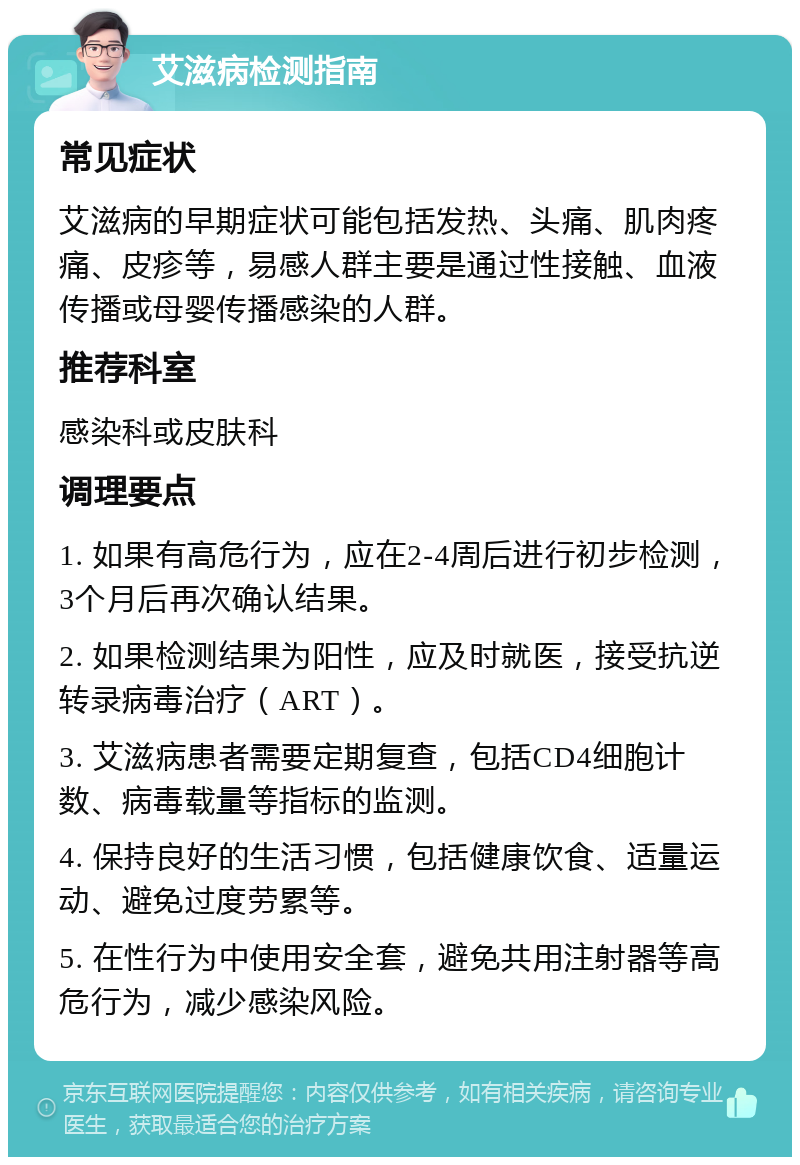 艾滋病检测指南 常见症状 艾滋病的早期症状可能包括发热、头痛、肌肉疼痛、皮疹等，易感人群主要是通过性接触、血液传播或母婴传播感染的人群。 推荐科室 感染科或皮肤科 调理要点 1. 如果有高危行为，应在2-4周后进行初步检测，3个月后再次确认结果。 2. 如果检测结果为阳性，应及时就医，接受抗逆转录病毒治疗（ART）。 3. 艾滋病患者需要定期复查，包括CD4细胞计数、病毒载量等指标的监测。 4. 保持良好的生活习惯，包括健康饮食、适量运动、避免过度劳累等。 5. 在性行为中使用安全套，避免共用注射器等高危行为，减少感染风险。