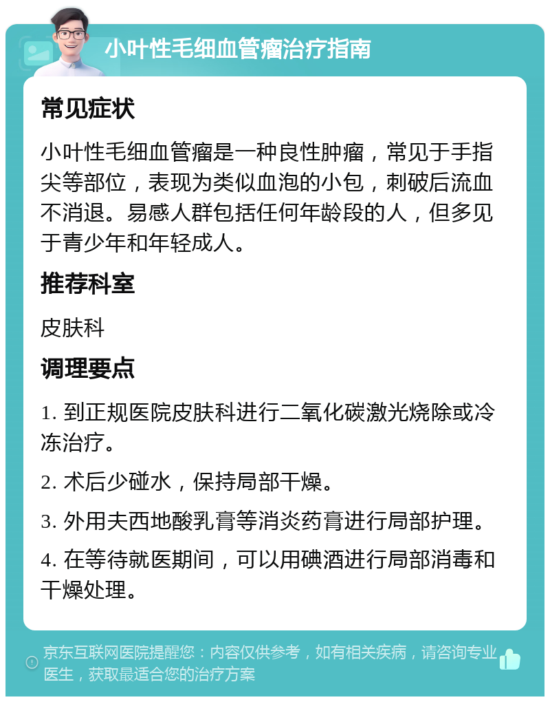 小叶性毛细血管瘤治疗指南 常见症状 小叶性毛细血管瘤是一种良性肿瘤，常见于手指尖等部位，表现为类似血泡的小包，刺破后流血不消退。易感人群包括任何年龄段的人，但多见于青少年和年轻成人。 推荐科室 皮肤科 调理要点 1. 到正规医院皮肤科进行二氧化碳激光烧除或冷冻治疗。 2. 术后少碰水，保持局部干燥。 3. 外用夫西地酸乳膏等消炎药膏进行局部护理。 4. 在等待就医期间，可以用碘酒进行局部消毒和干燥处理。