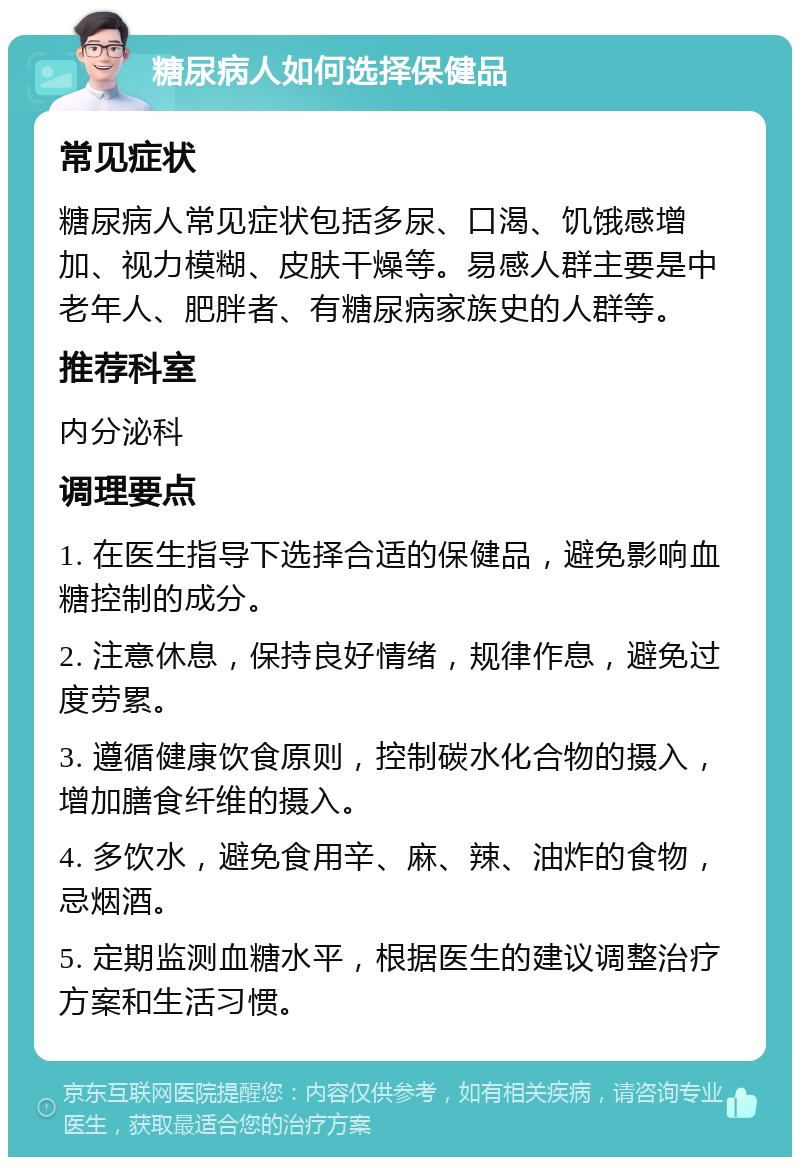 糖尿病人如何选择保健品 常见症状 糖尿病人常见症状包括多尿、口渴、饥饿感增加、视力模糊、皮肤干燥等。易感人群主要是中老年人、肥胖者、有糖尿病家族史的人群等。 推荐科室 内分泌科 调理要点 1. 在医生指导下选择合适的保健品，避免影响血糖控制的成分。 2. 注意休息，保持良好情绪，规律作息，避免过度劳累。 3. 遵循健康饮食原则，控制碳水化合物的摄入，增加膳食纤维的摄入。 4. 多饮水，避免食用辛、麻、辣、油炸的食物，忌烟酒。 5. 定期监测血糖水平，根据医生的建议调整治疗方案和生活习惯。