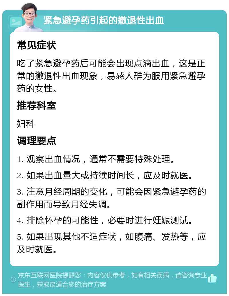 紧急避孕药引起的撤退性出血 常见症状 吃了紧急避孕药后可能会出现点滴出血，这是正常的撤退性出血现象，易感人群为服用紧急避孕药的女性。 推荐科室 妇科 调理要点 1. 观察出血情况，通常不需要特殊处理。 2. 如果出血量大或持续时间长，应及时就医。 3. 注意月经周期的变化，可能会因紧急避孕药的副作用而导致月经失调。 4. 排除怀孕的可能性，必要时进行妊娠测试。 5. 如果出现其他不适症状，如腹痛、发热等，应及时就医。