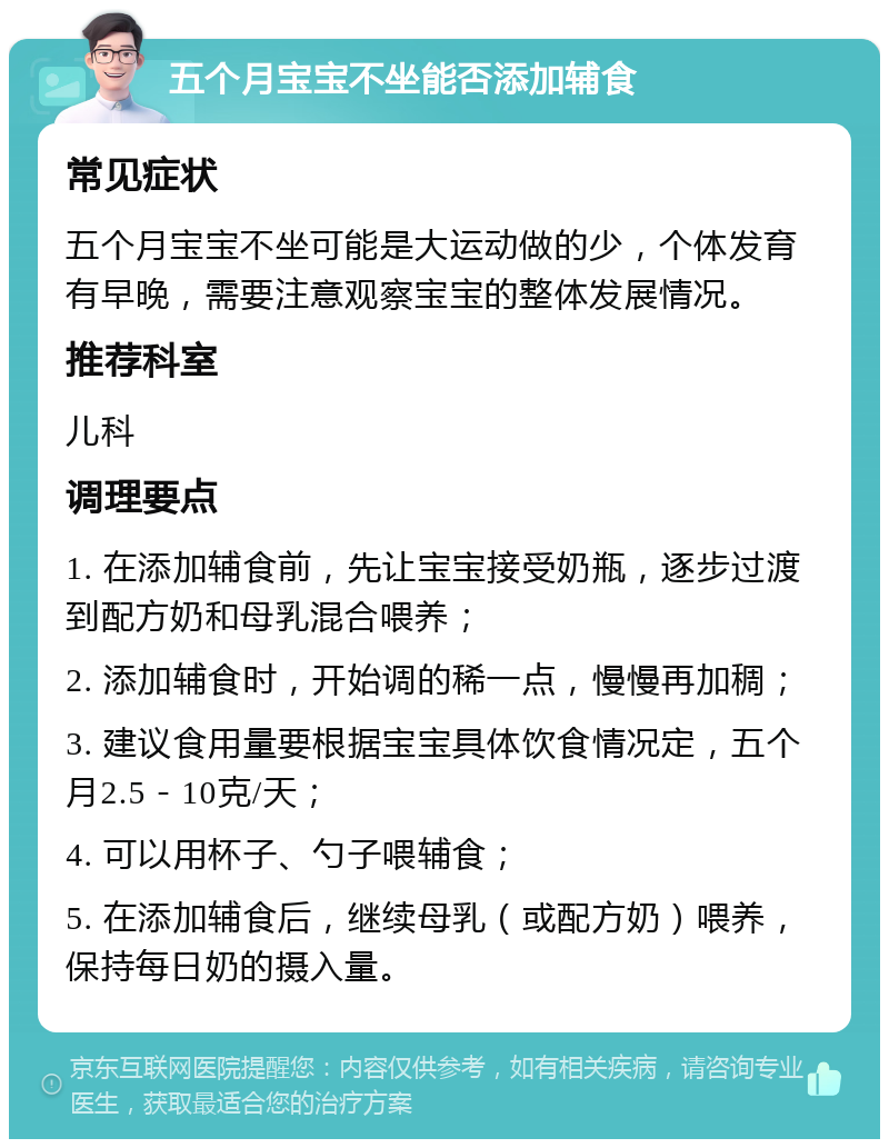 五个月宝宝不坐能否添加辅食 常见症状 五个月宝宝不坐可能是大运动做的少，个体发育有早晚，需要注意观察宝宝的整体发展情况。 推荐科室 儿科 调理要点 1. 在添加辅食前，先让宝宝接受奶瓶，逐步过渡到配方奶和母乳混合喂养； 2. 添加辅食时，开始调的稀一点，慢慢再加稠； 3. 建议食用量要根据宝宝具体饮食情况定，五个月2.5－10克/天； 4. 可以用杯子、勺子喂辅食； 5. 在添加辅食后，继续母乳（或配方奶）喂养，保持每日奶的摄入量。