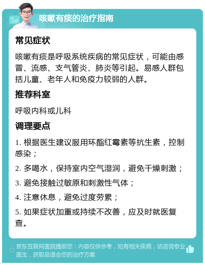 咳嗽有痰的治疗指南 常见症状 咳嗽有痰是呼吸系统疾病的常见症状，可能由感冒、流感、支气管炎、肺炎等引起。易感人群包括儿童、老年人和免疫力较弱的人群。 推荐科室 呼吸内科或儿科 调理要点 1. 根据医生建议服用环酯红霉素等抗生素，控制感染； 2. 多喝水，保持室内空气湿润，避免干燥刺激； 3. 避免接触过敏原和刺激性气体； 4. 注意休息，避免过度劳累； 5. 如果症状加重或持续不改善，应及时就医复查。