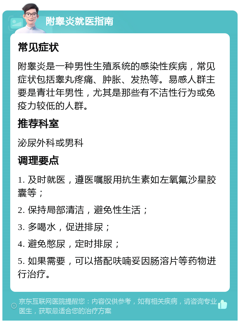 附睾炎就医指南 常见症状 附睾炎是一种男性生殖系统的感染性疾病，常见症状包括睾丸疼痛、肿胀、发热等。易感人群主要是青壮年男性，尤其是那些有不洁性行为或免疫力较低的人群。 推荐科室 泌尿外科或男科 调理要点 1. 及时就医，遵医嘱服用抗生素如左氧氟沙星胶囊等； 2. 保持局部清洁，避免性生活； 3. 多喝水，促进排尿； 4. 避免憋尿，定时排尿； 5. 如果需要，可以搭配呋喃妥因肠溶片等药物进行治疗。