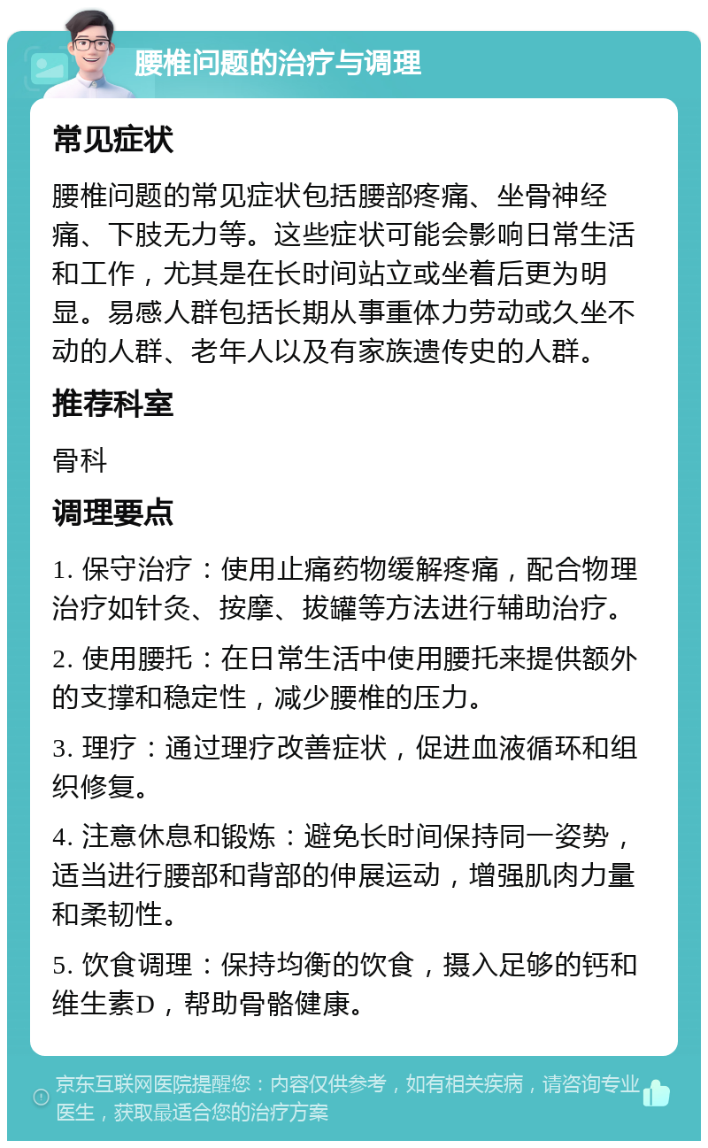 腰椎问题的治疗与调理 常见症状 腰椎问题的常见症状包括腰部疼痛、坐骨神经痛、下肢无力等。这些症状可能会影响日常生活和工作，尤其是在长时间站立或坐着后更为明显。易感人群包括长期从事重体力劳动或久坐不动的人群、老年人以及有家族遗传史的人群。 推荐科室 骨科 调理要点 1. 保守治疗：使用止痛药物缓解疼痛，配合物理治疗如针灸、按摩、拔罐等方法进行辅助治疗。 2. 使用腰托：在日常生活中使用腰托来提供额外的支撑和稳定性，减少腰椎的压力。 3. 理疗：通过理疗改善症状，促进血液循环和组织修复。 4. 注意休息和锻炼：避免长时间保持同一姿势，适当进行腰部和背部的伸展运动，增强肌肉力量和柔韧性。 5. 饮食调理：保持均衡的饮食，摄入足够的钙和维生素D，帮助骨骼健康。