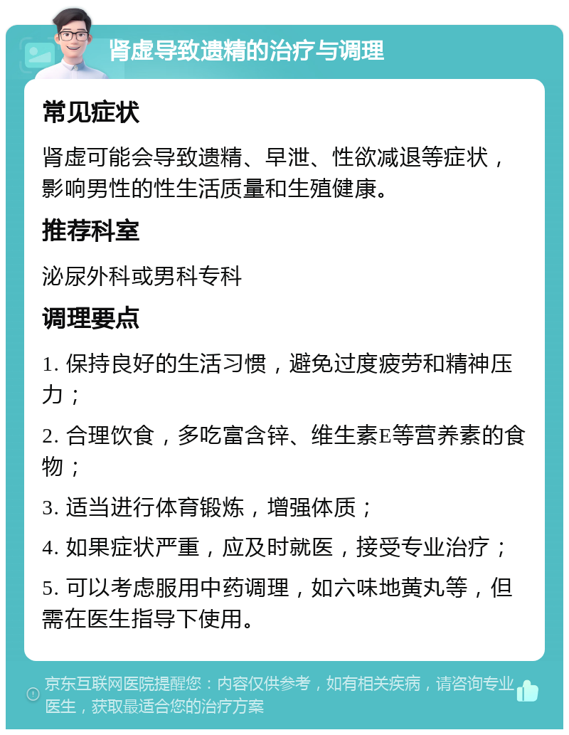 肾虚导致遗精的治疗与调理 常见症状 肾虚可能会导致遗精、早泄、性欲减退等症状，影响男性的性生活质量和生殖健康。 推荐科室 泌尿外科或男科专科 调理要点 1. 保持良好的生活习惯，避免过度疲劳和精神压力； 2. 合理饮食，多吃富含锌、维生素E等营养素的食物； 3. 适当进行体育锻炼，增强体质； 4. 如果症状严重，应及时就医，接受专业治疗； 5. 可以考虑服用中药调理，如六味地黄丸等，但需在医生指导下使用。