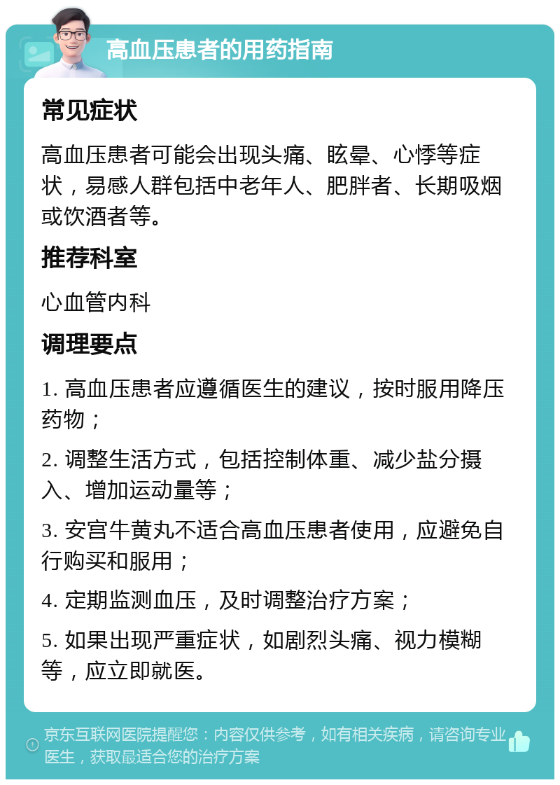 高血压患者的用药指南 常见症状 高血压患者可能会出现头痛、眩晕、心悸等症状，易感人群包括中老年人、肥胖者、长期吸烟或饮酒者等。 推荐科室 心血管内科 调理要点 1. 高血压患者应遵循医生的建议，按时服用降压药物； 2. 调整生活方式，包括控制体重、减少盐分摄入、增加运动量等； 3. 安宫牛黄丸不适合高血压患者使用，应避免自行购买和服用； 4. 定期监测血压，及时调整治疗方案； 5. 如果出现严重症状，如剧烈头痛、视力模糊等，应立即就医。