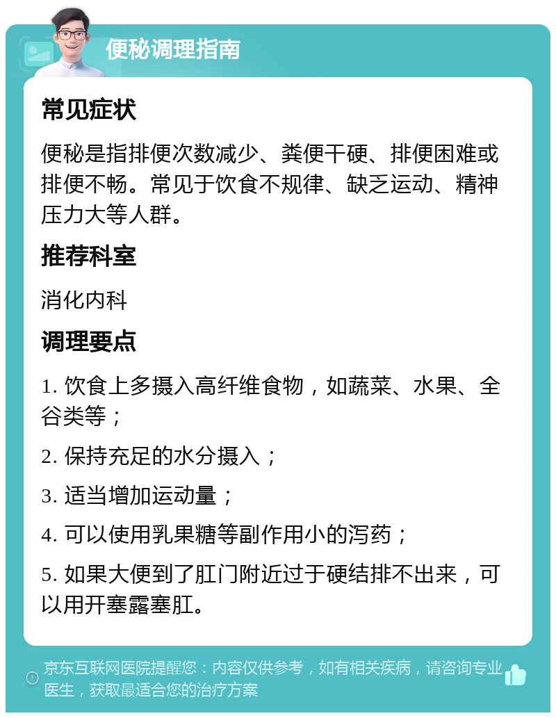 便秘调理指南 常见症状 便秘是指排便次数减少、粪便干硬、排便困难或排便不畅。常见于饮食不规律、缺乏运动、精神压力大等人群。 推荐科室 消化内科 调理要点 1. 饮食上多摄入高纤维食物，如蔬菜、水果、全谷类等； 2. 保持充足的水分摄入； 3. 适当增加运动量； 4. 可以使用乳果糖等副作用小的泻药； 5. 如果大便到了肛门附近过于硬结排不出来，可以用开塞露塞肛。