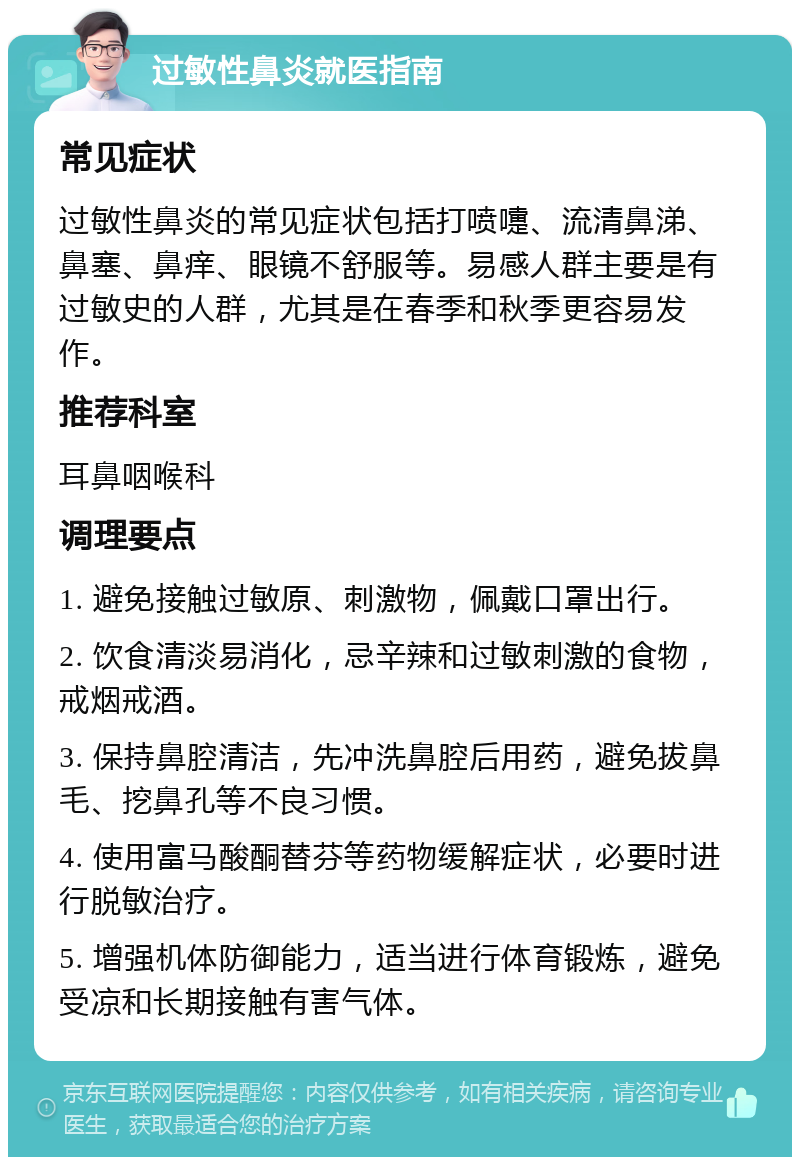 过敏性鼻炎就医指南 常见症状 过敏性鼻炎的常见症状包括打喷嚏、流清鼻涕、鼻塞、鼻痒、眼镜不舒服等。易感人群主要是有过敏史的人群，尤其是在春季和秋季更容易发作。 推荐科室 耳鼻咽喉科 调理要点 1. 避免接触过敏原、刺激物，佩戴口罩出行。 2. 饮食清淡易消化，忌辛辣和过敏刺激的食物，戒烟戒酒。 3. 保持鼻腔清洁，先冲洗鼻腔后用药，避免拔鼻毛、挖鼻孔等不良习惯。 4. 使用富马酸酮替芬等药物缓解症状，必要时进行脱敏治疗。 5. 增强机体防御能力，适当进行体育锻炼，避免受凉和长期接触有害气体。