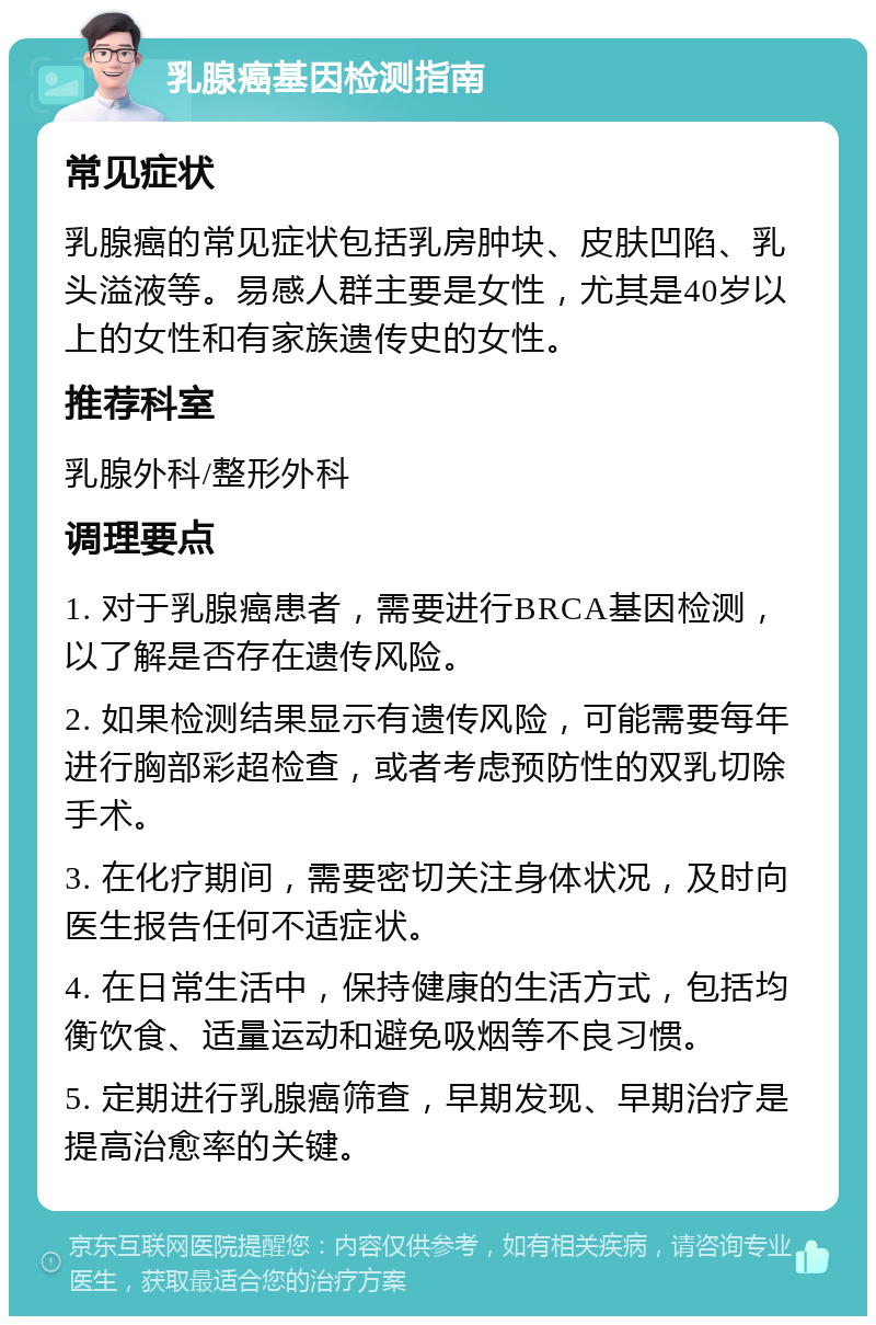 乳腺癌基因检测指南 常见症状 乳腺癌的常见症状包括乳房肿块、皮肤凹陷、乳头溢液等。易感人群主要是女性，尤其是40岁以上的女性和有家族遗传史的女性。 推荐科室 乳腺外科/整形外科 调理要点 1. 对于乳腺癌患者，需要进行BRCA基因检测，以了解是否存在遗传风险。 2. 如果检测结果显示有遗传风险，可能需要每年进行胸部彩超检查，或者考虑预防性的双乳切除手术。 3. 在化疗期间，需要密切关注身体状况，及时向医生报告任何不适症状。 4. 在日常生活中，保持健康的生活方式，包括均衡饮食、适量运动和避免吸烟等不良习惯。 5. 定期进行乳腺癌筛查，早期发现、早期治疗是提高治愈率的关键。