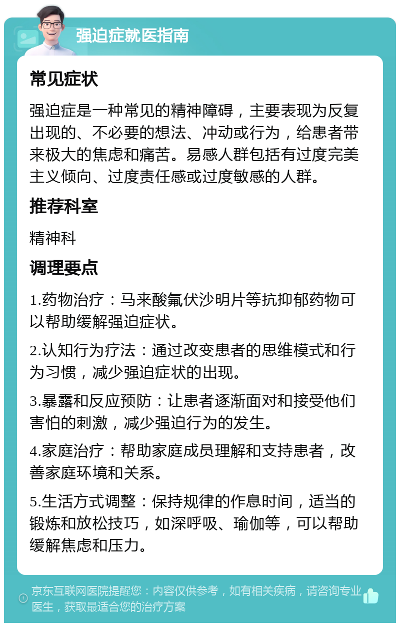 强迫症就医指南 常见症状 强迫症是一种常见的精神障碍，主要表现为反复出现的、不必要的想法、冲动或行为，给患者带来极大的焦虑和痛苦。易感人群包括有过度完美主义倾向、过度责任感或过度敏感的人群。 推荐科室 精神科 调理要点 1.药物治疗：马来酸氟伏沙明片等抗抑郁药物可以帮助缓解强迫症状。 2.认知行为疗法：通过改变患者的思维模式和行为习惯，减少强迫症状的出现。 3.暴露和反应预防：让患者逐渐面对和接受他们害怕的刺激，减少强迫行为的发生。 4.家庭治疗：帮助家庭成员理解和支持患者，改善家庭环境和关系。 5.生活方式调整：保持规律的作息时间，适当的锻炼和放松技巧，如深呼吸、瑜伽等，可以帮助缓解焦虑和压力。