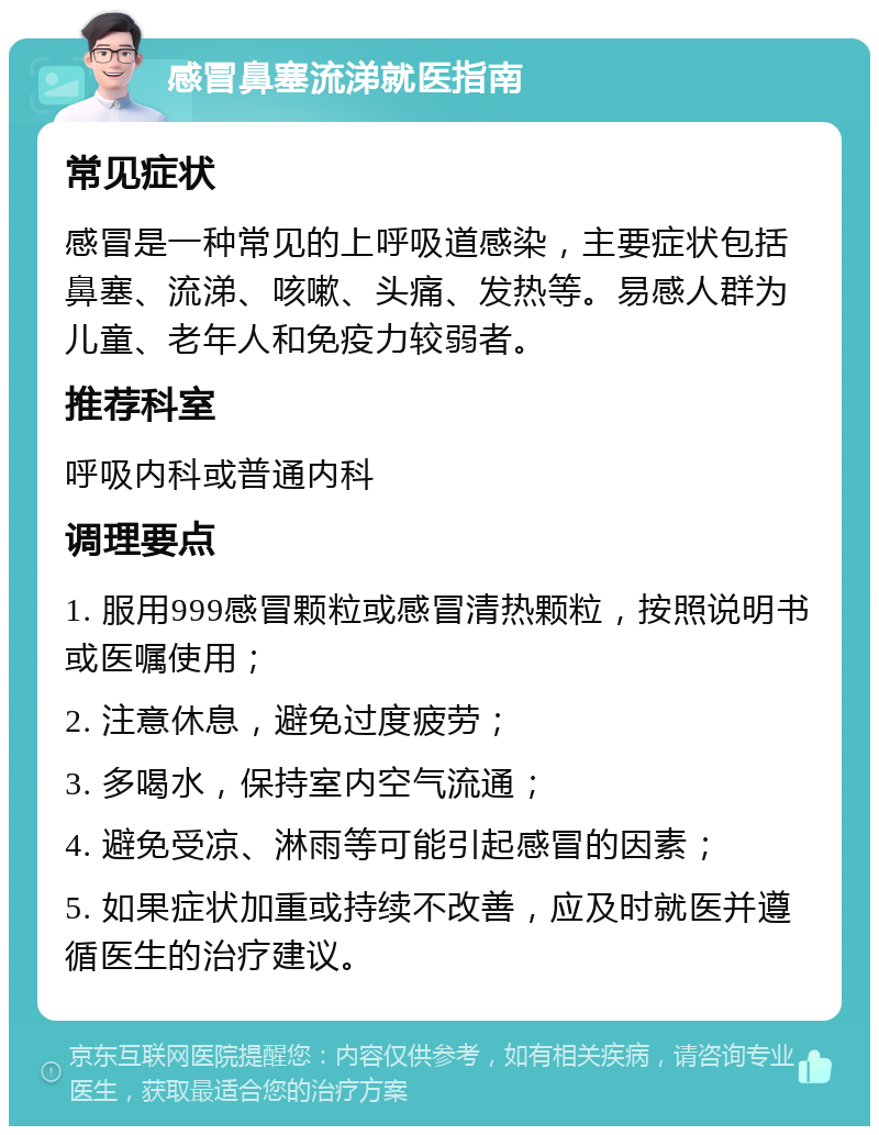 感冒鼻塞流涕就医指南 常见症状 感冒是一种常见的上呼吸道感染，主要症状包括鼻塞、流涕、咳嗽、头痛、发热等。易感人群为儿童、老年人和免疫力较弱者。 推荐科室 呼吸内科或普通内科 调理要点 1. 服用999感冒颗粒或感冒清热颗粒，按照说明书或医嘱使用； 2. 注意休息，避免过度疲劳； 3. 多喝水，保持室内空气流通； 4. 避免受凉、淋雨等可能引起感冒的因素； 5. 如果症状加重或持续不改善，应及时就医并遵循医生的治疗建议。