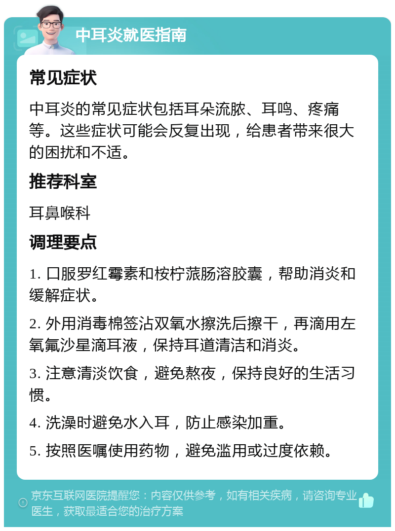 中耳炎就医指南 常见症状 中耳炎的常见症状包括耳朵流脓、耳鸣、疼痛等。这些症状可能会反复出现，给患者带来很大的困扰和不适。 推荐科室 耳鼻喉科 调理要点 1. 口服罗红霉素和桉柠蒎肠溶胶囊，帮助消炎和缓解症状。 2. 外用消毒棉签沾双氧水擦洗后擦干，再滴用左氧氟沙星滴耳液，保持耳道清洁和消炎。 3. 注意清淡饮食，避免熬夜，保持良好的生活习惯。 4. 洗澡时避免水入耳，防止感染加重。 5. 按照医嘱使用药物，避免滥用或过度依赖。