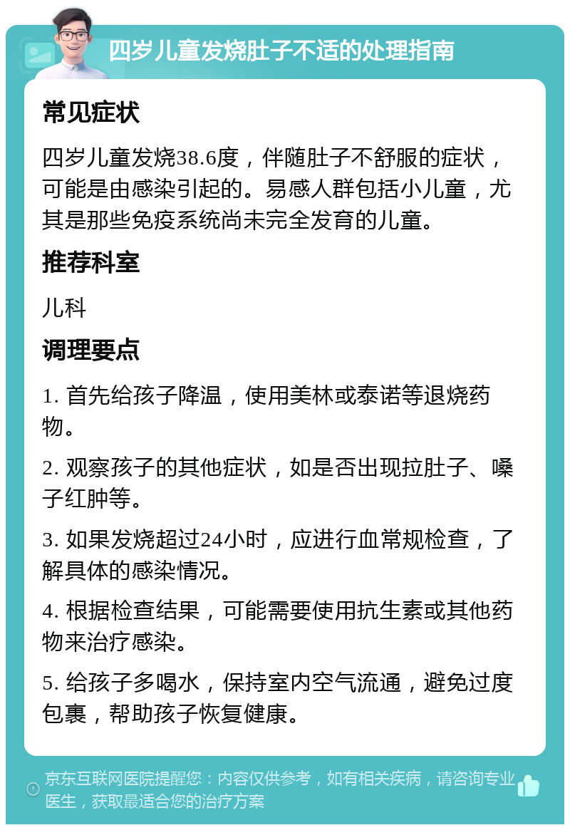 四岁儿童发烧肚子不适的处理指南 常见症状 四岁儿童发烧38.6度，伴随肚子不舒服的症状，可能是由感染引起的。易感人群包括小儿童，尤其是那些免疫系统尚未完全发育的儿童。 推荐科室 儿科 调理要点 1. 首先给孩子降温，使用美林或泰诺等退烧药物。 2. 观察孩子的其他症状，如是否出现拉肚子、嗓子红肿等。 3. 如果发烧超过24小时，应进行血常规检查，了解具体的感染情况。 4. 根据检查结果，可能需要使用抗生素或其他药物来治疗感染。 5. 给孩子多喝水，保持室内空气流通，避免过度包裹，帮助孩子恢复健康。