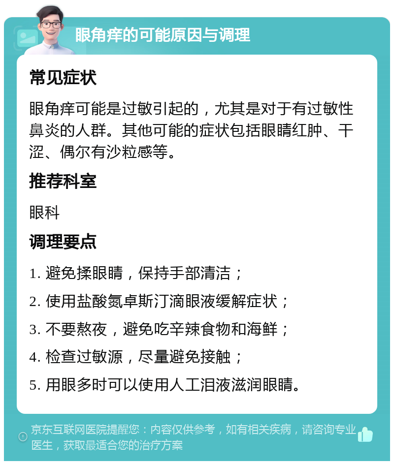 眼角痒的可能原因与调理 常见症状 眼角痒可能是过敏引起的，尤其是对于有过敏性鼻炎的人群。其他可能的症状包括眼睛红肿、干涩、偶尔有沙粒感等。 推荐科室 眼科 调理要点 1. 避免揉眼睛，保持手部清洁； 2. 使用盐酸氮卓斯汀滴眼液缓解症状； 3. 不要熬夜，避免吃辛辣食物和海鲜； 4. 检查过敏源，尽量避免接触； 5. 用眼多时可以使用人工泪液滋润眼睛。