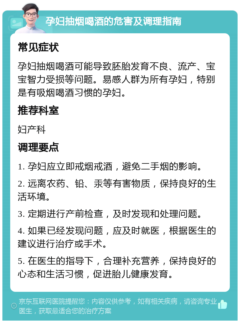 孕妇抽烟喝酒的危害及调理指南 常见症状 孕妇抽烟喝酒可能导致胚胎发育不良、流产、宝宝智力受损等问题。易感人群为所有孕妇，特别是有吸烟喝酒习惯的孕妇。 推荐科室 妇产科 调理要点 1. 孕妇应立即戒烟戒酒，避免二手烟的影响。 2. 远离农药、铅、汞等有害物质，保持良好的生活环境。 3. 定期进行产前检查，及时发现和处理问题。 4. 如果已经发现问题，应及时就医，根据医生的建议进行治疗或手术。 5. 在医生的指导下，合理补充营养，保持良好的心态和生活习惯，促进胎儿健康发育。