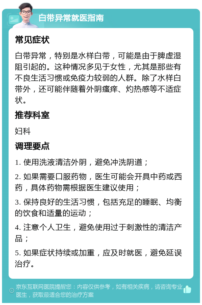 白带异常就医指南 常见症状 白带异常，特别是水样白带，可能是由于脾虚湿阻引起的。这种情况多见于女性，尤其是那些有不良生活习惯或免疫力较弱的人群。除了水样白带外，还可能伴随着外阴瘙痒、灼热感等不适症状。 推荐科室 妇科 调理要点 1. 使用洗液清洁外阴，避免冲洗阴道； 2. 如果需要口服药物，医生可能会开具中药或西药，具体药物需根据医生建议使用； 3. 保持良好的生活习惯，包括充足的睡眠、均衡的饮食和适量的运动； 4. 注意个人卫生，避免使用过于刺激性的清洁产品； 5. 如果症状持续或加重，应及时就医，避免延误治疗。