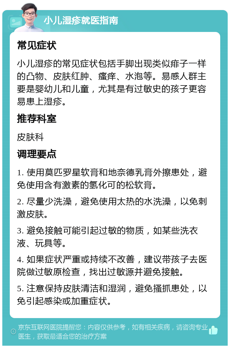 小儿湿疹就医指南 常见症状 小儿湿疹的常见症状包括手脚出现类似痱子一样的凸物、皮肤红肿、瘙痒、水泡等。易感人群主要是婴幼儿和儿童，尤其是有过敏史的孩子更容易患上湿疹。 推荐科室 皮肤科 调理要点 1. 使用莫匹罗星软膏和地奈德乳膏外擦患处，避免使用含有激素的氢化可的松软膏。 2. 尽量少洗澡，避免使用太热的水洗澡，以免刺激皮肤。 3. 避免接触可能引起过敏的物质，如某些洗衣液、玩具等。 4. 如果症状严重或持续不改善，建议带孩子去医院做过敏原检查，找出过敏源并避免接触。 5. 注意保持皮肤清洁和湿润，避免搔抓患处，以免引起感染或加重症状。