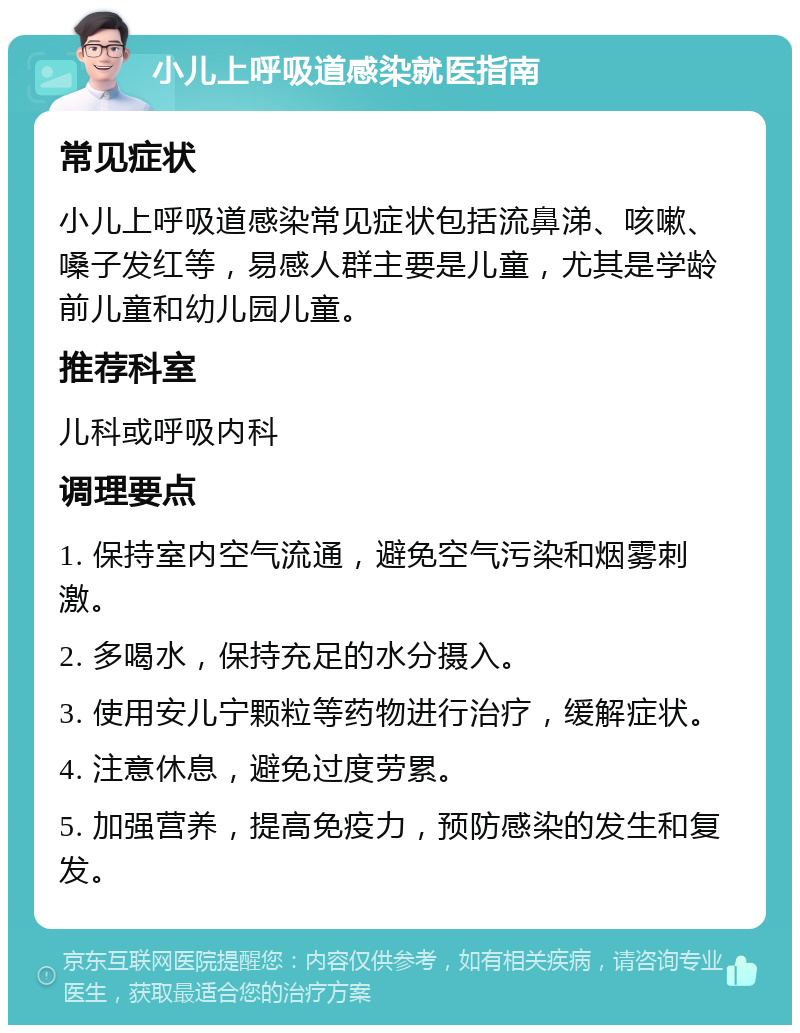 小儿上呼吸道感染就医指南 常见症状 小儿上呼吸道感染常见症状包括流鼻涕、咳嗽、嗓子发红等，易感人群主要是儿童，尤其是学龄前儿童和幼儿园儿童。 推荐科室 儿科或呼吸内科 调理要点 1. 保持室内空气流通，避免空气污染和烟雾刺激。 2. 多喝水，保持充足的水分摄入。 3. 使用安儿宁颗粒等药物进行治疗，缓解症状。 4. 注意休息，避免过度劳累。 5. 加强营养，提高免疫力，预防感染的发生和复发。