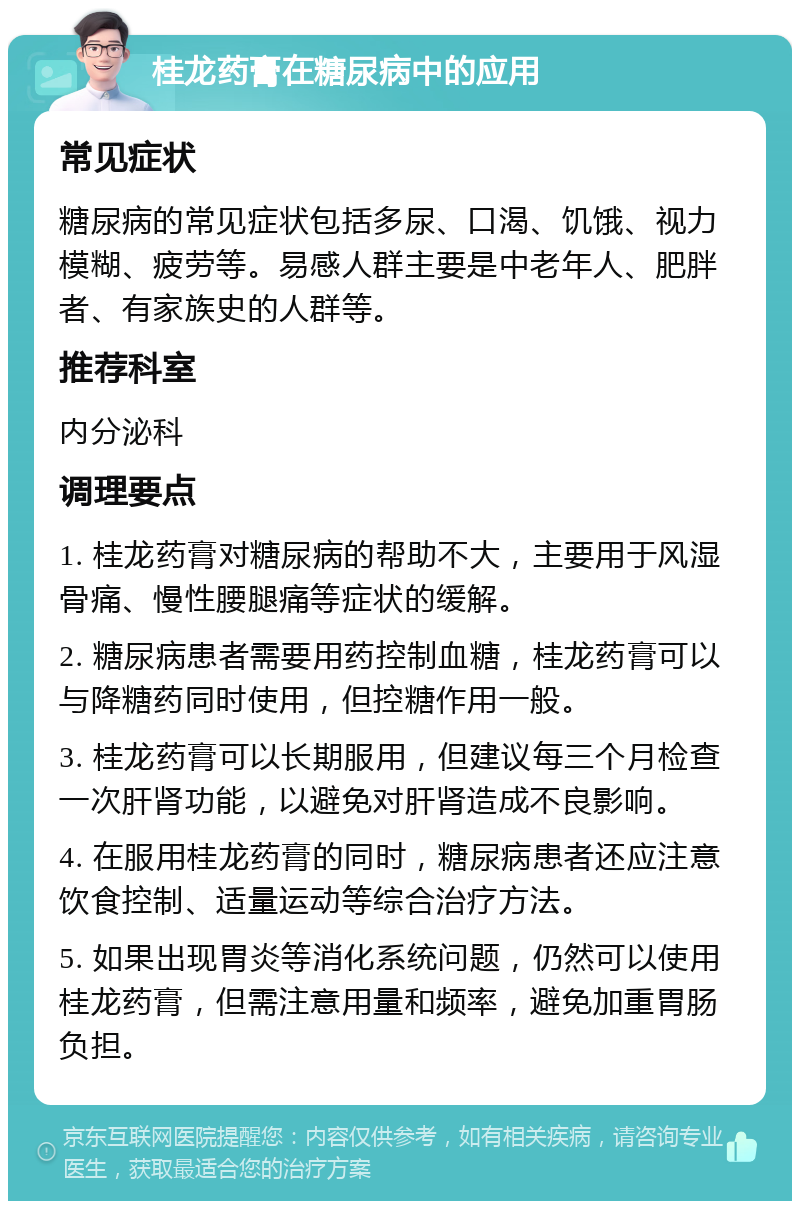 桂龙药膏在糖尿病中的应用 常见症状 糖尿病的常见症状包括多尿、口渴、饥饿、视力模糊、疲劳等。易感人群主要是中老年人、肥胖者、有家族史的人群等。 推荐科室 内分泌科 调理要点 1. 桂龙药膏对糖尿病的帮助不大，主要用于风湿骨痛、慢性腰腿痛等症状的缓解。 2. 糖尿病患者需要用药控制血糖，桂龙药膏可以与降糖药同时使用，但控糖作用一般。 3. 桂龙药膏可以长期服用，但建议每三个月检查一次肝肾功能，以避免对肝肾造成不良影响。 4. 在服用桂龙药膏的同时，糖尿病患者还应注意饮食控制、适量运动等综合治疗方法。 5. 如果出现胃炎等消化系统问题，仍然可以使用桂龙药膏，但需注意用量和频率，避免加重胃肠负担。