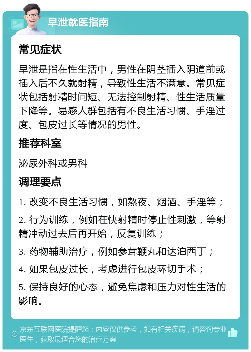 早泄就医指南 常见症状 早泄是指在性生活中，男性在阴茎插入阴道前或插入后不久就射精，导致性生活不满意。常见症状包括射精时间短、无法控制射精、性生活质量下降等。易感人群包括有不良生活习惯、手淫过度、包皮过长等情况的男性。 推荐科室 泌尿外科或男科 调理要点 1. 改变不良生活习惯，如熬夜、烟酒、手淫等； 2. 行为训练，例如在快射精时停止性刺激，等射精冲动过去后再开始，反复训练； 3. 药物辅助治疗，例如参茸鞭丸和达泊西丁； 4. 如果包皮过长，考虑进行包皮环切手术； 5. 保持良好的心态，避免焦虑和压力对性生活的影响。