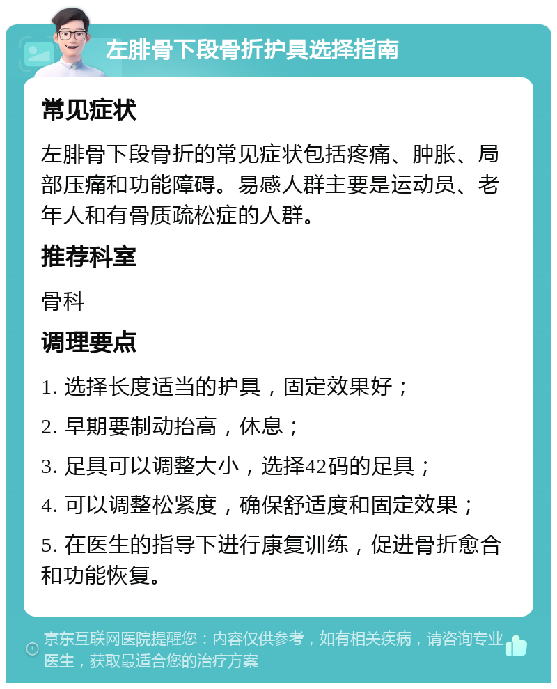 左腓骨下段骨折护具选择指南 常见症状 左腓骨下段骨折的常见症状包括疼痛、肿胀、局部压痛和功能障碍。易感人群主要是运动员、老年人和有骨质疏松症的人群。 推荐科室 骨科 调理要点 1. 选择长度适当的护具，固定效果好； 2. 早期要制动抬高，休息； 3. 足具可以调整大小，选择42码的足具； 4. 可以调整松紧度，确保舒适度和固定效果； 5. 在医生的指导下进行康复训练，促进骨折愈合和功能恢复。