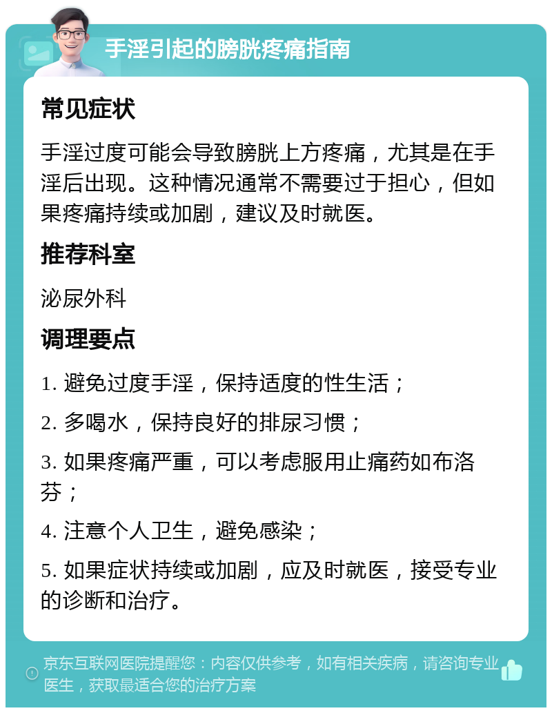 手淫引起的膀胱疼痛指南 常见症状 手淫过度可能会导致膀胱上方疼痛，尤其是在手淫后出现。这种情况通常不需要过于担心，但如果疼痛持续或加剧，建议及时就医。 推荐科室 泌尿外科 调理要点 1. 避免过度手淫，保持适度的性生活； 2. 多喝水，保持良好的排尿习惯； 3. 如果疼痛严重，可以考虑服用止痛药如布洛芬； 4. 注意个人卫生，避免感染； 5. 如果症状持续或加剧，应及时就医，接受专业的诊断和治疗。