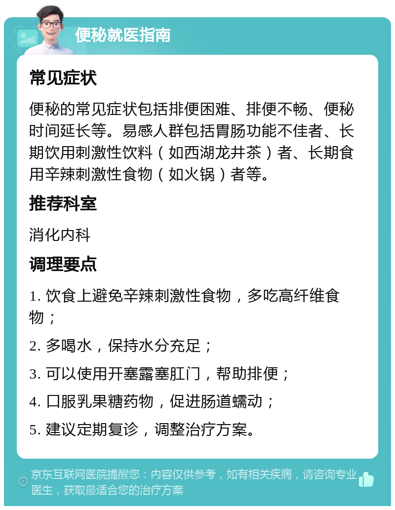 便秘就医指南 常见症状 便秘的常见症状包括排便困难、排便不畅、便秘时间延长等。易感人群包括胃肠功能不佳者、长期饮用刺激性饮料（如西湖龙井茶）者、长期食用辛辣刺激性食物（如火锅）者等。 推荐科室 消化内科 调理要点 1. 饮食上避免辛辣刺激性食物，多吃高纤维食物； 2. 多喝水，保持水分充足； 3. 可以使用开塞露塞肛门，帮助排便； 4. 口服乳果糖药物，促进肠道蠕动； 5. 建议定期复诊，调整治疗方案。