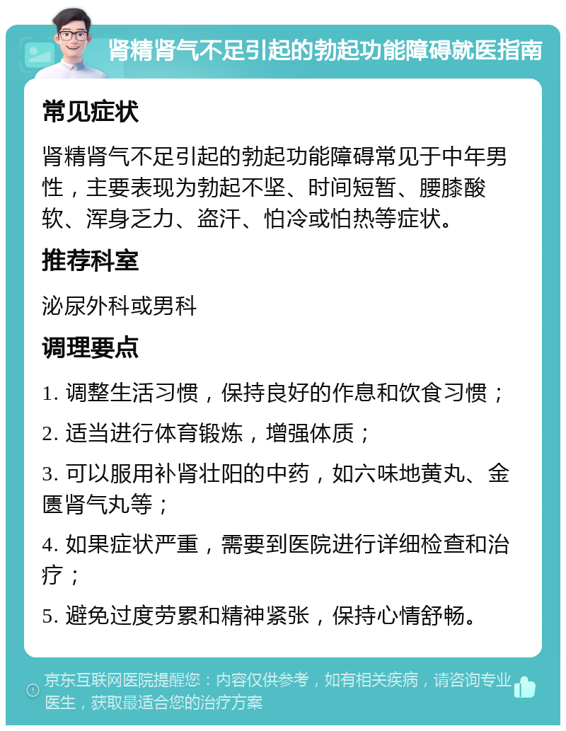 肾精肾气不足引起的勃起功能障碍就医指南 常见症状 肾精肾气不足引起的勃起功能障碍常见于中年男性，主要表现为勃起不坚、时间短暂、腰膝酸软、浑身乏力、盗汗、怕冷或怕热等症状。 推荐科室 泌尿外科或男科 调理要点 1. 调整生活习惯，保持良好的作息和饮食习惯； 2. 适当进行体育锻炼，增强体质； 3. 可以服用补肾壮阳的中药，如六味地黄丸、金匮肾气丸等； 4. 如果症状严重，需要到医院进行详细检查和治疗； 5. 避免过度劳累和精神紧张，保持心情舒畅。