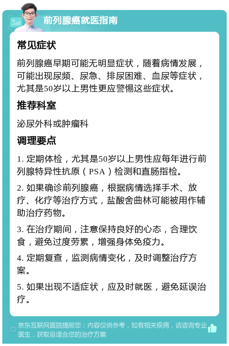 前列腺癌就医指南 常见症状 前列腺癌早期可能无明显症状，随着病情发展，可能出现尿频、尿急、排尿困难、血尿等症状，尤其是50岁以上男性更应警惕这些症状。 推荐科室 泌尿外科或肿瘤科 调理要点 1. 定期体检，尤其是50岁以上男性应每年进行前列腺特异性抗原（PSA）检测和直肠指检。 2. 如果确诊前列腺癌，根据病情选择手术、放疗、化疗等治疗方式，盐酸舍曲林可能被用作辅助治疗药物。 3. 在治疗期间，注意保持良好的心态，合理饮食，避免过度劳累，增强身体免疫力。 4. 定期复查，监测病情变化，及时调整治疗方案。 5. 如果出现不适症状，应及时就医，避免延误治疗。