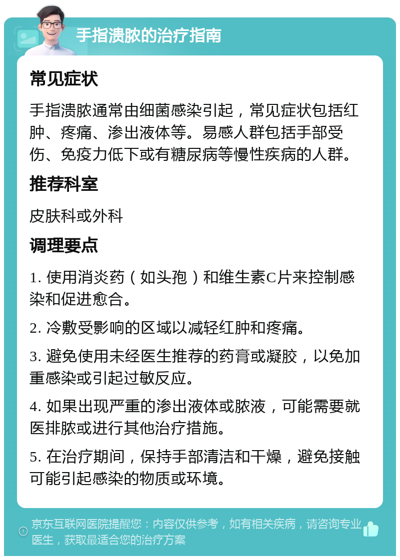 手指溃脓的治疗指南 常见症状 手指溃脓通常由细菌感染引起，常见症状包括红肿、疼痛、渗出液体等。易感人群包括手部受伤、免疫力低下或有糖尿病等慢性疾病的人群。 推荐科室 皮肤科或外科 调理要点 1. 使用消炎药（如头孢）和维生素C片来控制感染和促进愈合。 2. 冷敷受影响的区域以减轻红肿和疼痛。 3. 避免使用未经医生推荐的药膏或凝胶，以免加重感染或引起过敏反应。 4. 如果出现严重的渗出液体或脓液，可能需要就医排脓或进行其他治疗措施。 5. 在治疗期间，保持手部清洁和干燥，避免接触可能引起感染的物质或环境。