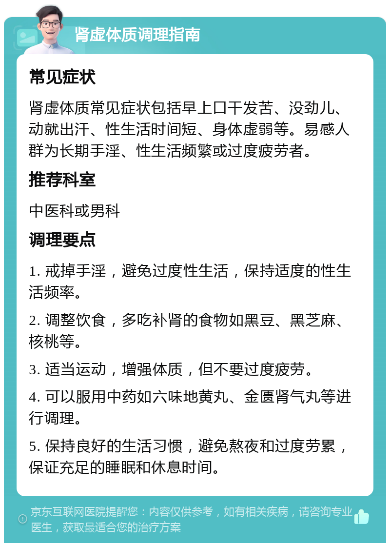 肾虚体质调理指南 常见症状 肾虚体质常见症状包括早上口干发苦、没劲儿、动就出汗、性生活时间短、身体虚弱等。易感人群为长期手淫、性生活频繁或过度疲劳者。 推荐科室 中医科或男科 调理要点 1. 戒掉手淫，避免过度性生活，保持适度的性生活频率。 2. 调整饮食，多吃补肾的食物如黑豆、黑芝麻、核桃等。 3. 适当运动，增强体质，但不要过度疲劳。 4. 可以服用中药如六味地黄丸、金匮肾气丸等进行调理。 5. 保持良好的生活习惯，避免熬夜和过度劳累，保证充足的睡眠和休息时间。