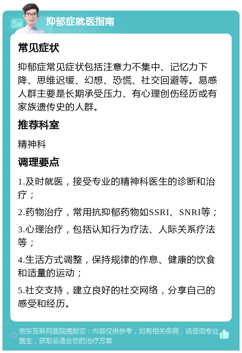 抑郁症就医指南 常见症状 抑郁症常见症状包括注意力不集中、记忆力下降、思维迟缓、幻想、恐慌、社交回避等。易感人群主要是长期承受压力、有心理创伤经历或有家族遗传史的人群。 推荐科室 精神科 调理要点 1.及时就医，接受专业的精神科医生的诊断和治疗； 2.药物治疗，常用抗抑郁药物如SSRI、SNRI等； 3.心理治疗，包括认知行为疗法、人际关系疗法等； 4.生活方式调整，保持规律的作息、健康的饮食和适量的运动； 5.社交支持，建立良好的社交网络，分享自己的感受和经历。