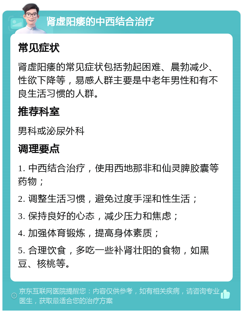 肾虚阳痿的中西结合治疗 常见症状 肾虚阳痿的常见症状包括勃起困难、晨勃减少、性欲下降等，易感人群主要是中老年男性和有不良生活习惯的人群。 推荐科室 男科或泌尿外科 调理要点 1. 中西结合治疗，使用西地那非和仙灵脾胶囊等药物； 2. 调整生活习惯，避免过度手淫和性生活； 3. 保持良好的心态，减少压力和焦虑； 4. 加强体育锻炼，提高身体素质； 5. 合理饮食，多吃一些补肾壮阳的食物，如黑豆、核桃等。