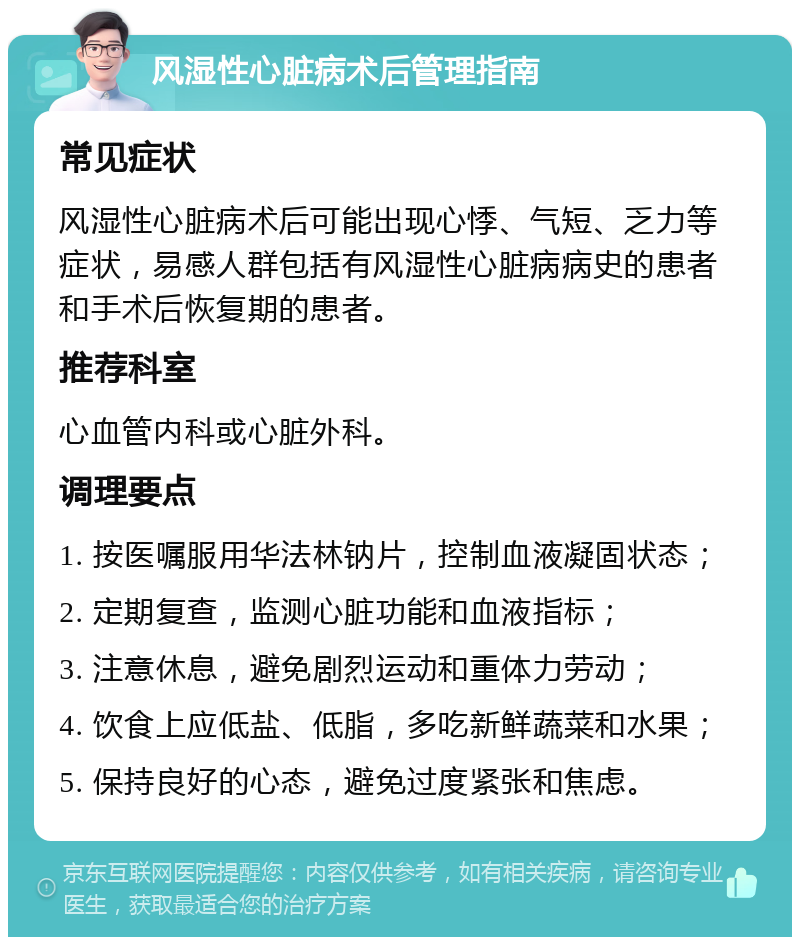 风湿性心脏病术后管理指南 常见症状 风湿性心脏病术后可能出现心悸、气短、乏力等症状，易感人群包括有风湿性心脏病病史的患者和手术后恢复期的患者。 推荐科室 心血管内科或心脏外科。 调理要点 1. 按医嘱服用华法林钠片，控制血液凝固状态； 2. 定期复查，监测心脏功能和血液指标； 3. 注意休息，避免剧烈运动和重体力劳动； 4. 饮食上应低盐、低脂，多吃新鲜蔬菜和水果； 5. 保持良好的心态，避免过度紧张和焦虑。