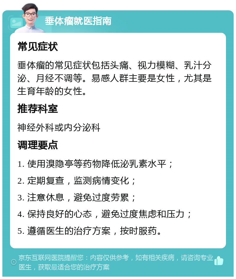 垂体瘤就医指南 常见症状 垂体瘤的常见症状包括头痛、视力模糊、乳汁分泌、月经不调等。易感人群主要是女性，尤其是生育年龄的女性。 推荐科室 神经外科或内分泌科 调理要点 1. 使用溴隐亭等药物降低泌乳素水平； 2. 定期复查，监测病情变化； 3. 注意休息，避免过度劳累； 4. 保持良好的心态，避免过度焦虑和压力； 5. 遵循医生的治疗方案，按时服药。