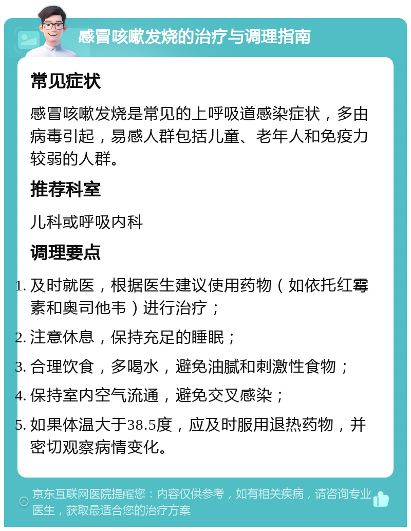 感冒咳嗽发烧的治疗与调理指南 常见症状 感冒咳嗽发烧是常见的上呼吸道感染症状，多由病毒引起，易感人群包括儿童、老年人和免疫力较弱的人群。 推荐科室 儿科或呼吸内科 调理要点 及时就医，根据医生建议使用药物（如依托红霉素和奥司他韦）进行治疗； 注意休息，保持充足的睡眠； 合理饮食，多喝水，避免油腻和刺激性食物； 保持室内空气流通，避免交叉感染； 如果体温大于38.5度，应及时服用退热药物，并密切观察病情变化。