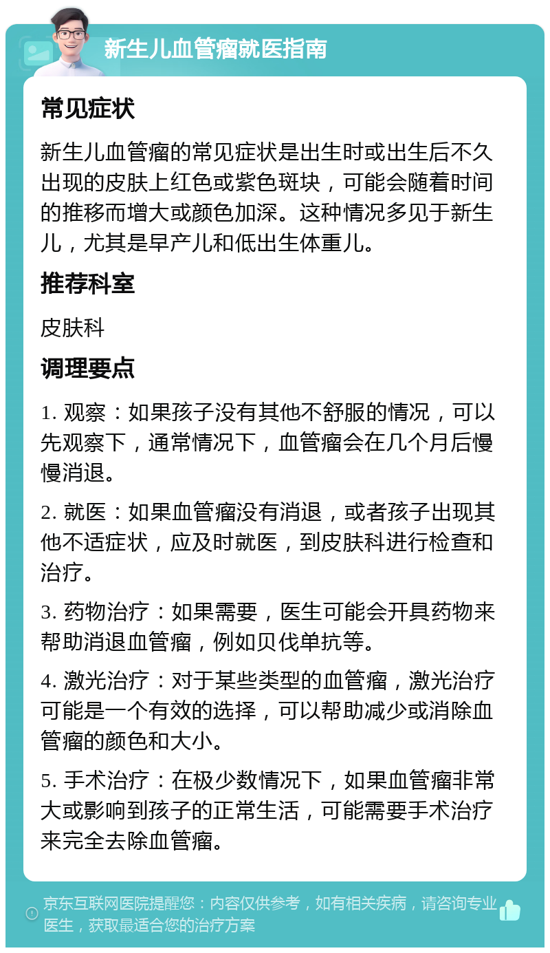 新生儿血管瘤就医指南 常见症状 新生儿血管瘤的常见症状是出生时或出生后不久出现的皮肤上红色或紫色斑块，可能会随着时间的推移而增大或颜色加深。这种情况多见于新生儿，尤其是早产儿和低出生体重儿。 推荐科室 皮肤科 调理要点 1. 观察：如果孩子没有其他不舒服的情况，可以先观察下，通常情况下，血管瘤会在几个月后慢慢消退。 2. 就医：如果血管瘤没有消退，或者孩子出现其他不适症状，应及时就医，到皮肤科进行检查和治疗。 3. 药物治疗：如果需要，医生可能会开具药物来帮助消退血管瘤，例如贝伐单抗等。 4. 激光治疗：对于某些类型的血管瘤，激光治疗可能是一个有效的选择，可以帮助减少或消除血管瘤的颜色和大小。 5. 手术治疗：在极少数情况下，如果血管瘤非常大或影响到孩子的正常生活，可能需要手术治疗来完全去除血管瘤。