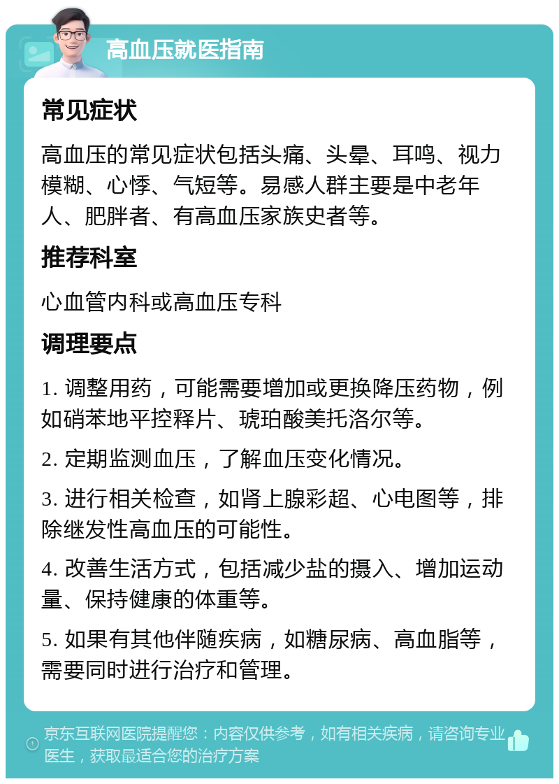 高血压就医指南 常见症状 高血压的常见症状包括头痛、头晕、耳鸣、视力模糊、心悸、气短等。易感人群主要是中老年人、肥胖者、有高血压家族史者等。 推荐科室 心血管内科或高血压专科 调理要点 1. 调整用药，可能需要增加或更换降压药物，例如硝苯地平控释片、琥珀酸美托洛尔等。 2. 定期监测血压，了解血压变化情况。 3. 进行相关检查，如肾上腺彩超、心电图等，排除继发性高血压的可能性。 4. 改善生活方式，包括减少盐的摄入、增加运动量、保持健康的体重等。 5. 如果有其他伴随疾病，如糖尿病、高血脂等，需要同时进行治疗和管理。