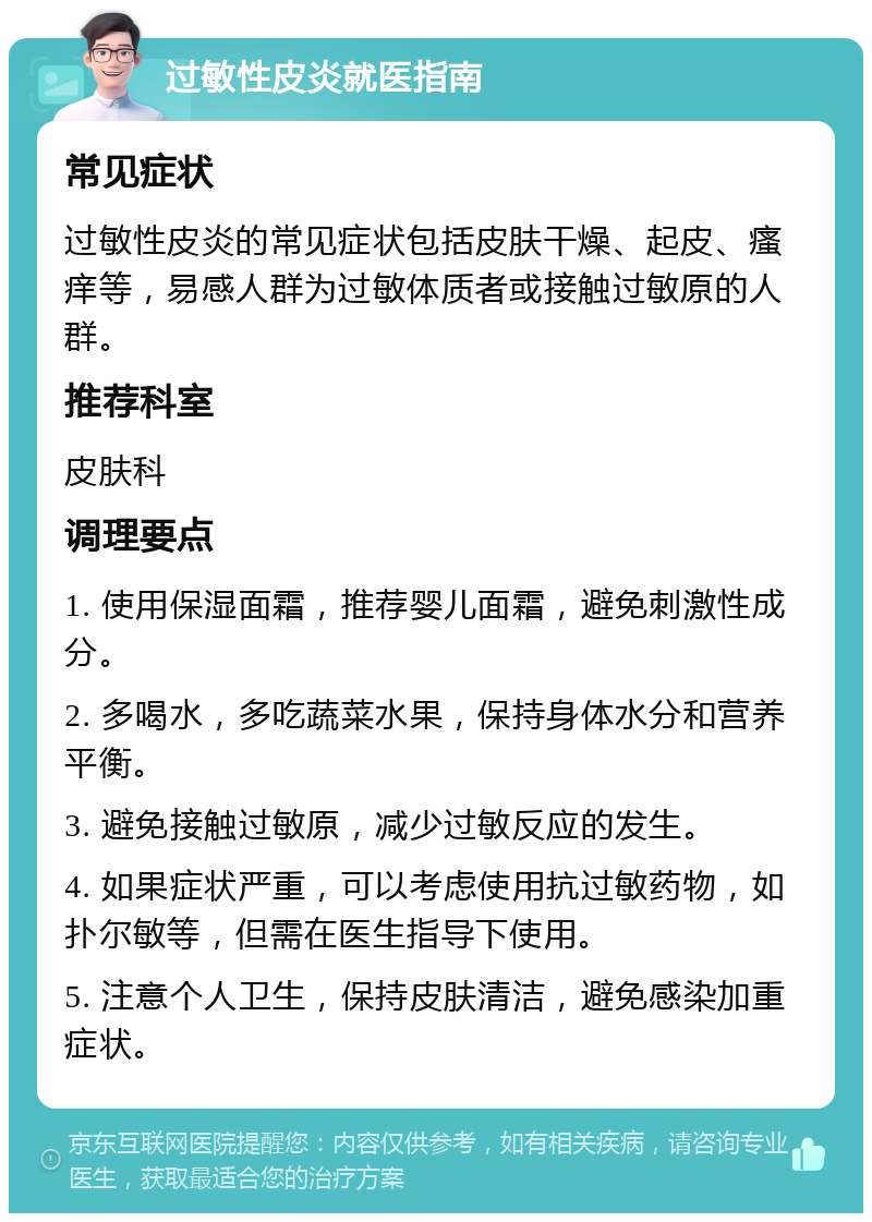 过敏性皮炎就医指南 常见症状 过敏性皮炎的常见症状包括皮肤干燥、起皮、瘙痒等，易感人群为过敏体质者或接触过敏原的人群。 推荐科室 皮肤科 调理要点 1. 使用保湿面霜，推荐婴儿面霜，避免刺激性成分。 2. 多喝水，多吃蔬菜水果，保持身体水分和营养平衡。 3. 避免接触过敏原，减少过敏反应的发生。 4. 如果症状严重，可以考虑使用抗过敏药物，如扑尔敏等，但需在医生指导下使用。 5. 注意个人卫生，保持皮肤清洁，避免感染加重症状。