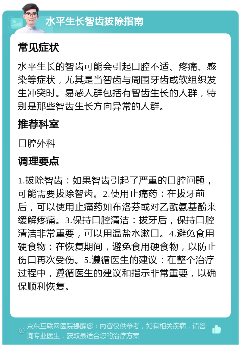 水平生长智齿拔除指南 常见症状 水平生长的智齿可能会引起口腔不适、疼痛、感染等症状，尤其是当智齿与周围牙齿或软组织发生冲突时。易感人群包括有智齿生长的人群，特别是那些智齿生长方向异常的人群。 推荐科室 口腔外科 调理要点 1.拔除智齿：如果智齿引起了严重的口腔问题，可能需要拔除智齿。2.使用止痛药：在拔牙前后，可以使用止痛药如布洛芬或对乙酰氨基酚来缓解疼痛。3.保持口腔清洁：拔牙后，保持口腔清洁非常重要，可以用温盐水漱口。4.避免食用硬食物：在恢复期间，避免食用硬食物，以防止伤口再次受伤。5.遵循医生的建议：在整个治疗过程中，遵循医生的建议和指示非常重要，以确保顺利恢复。