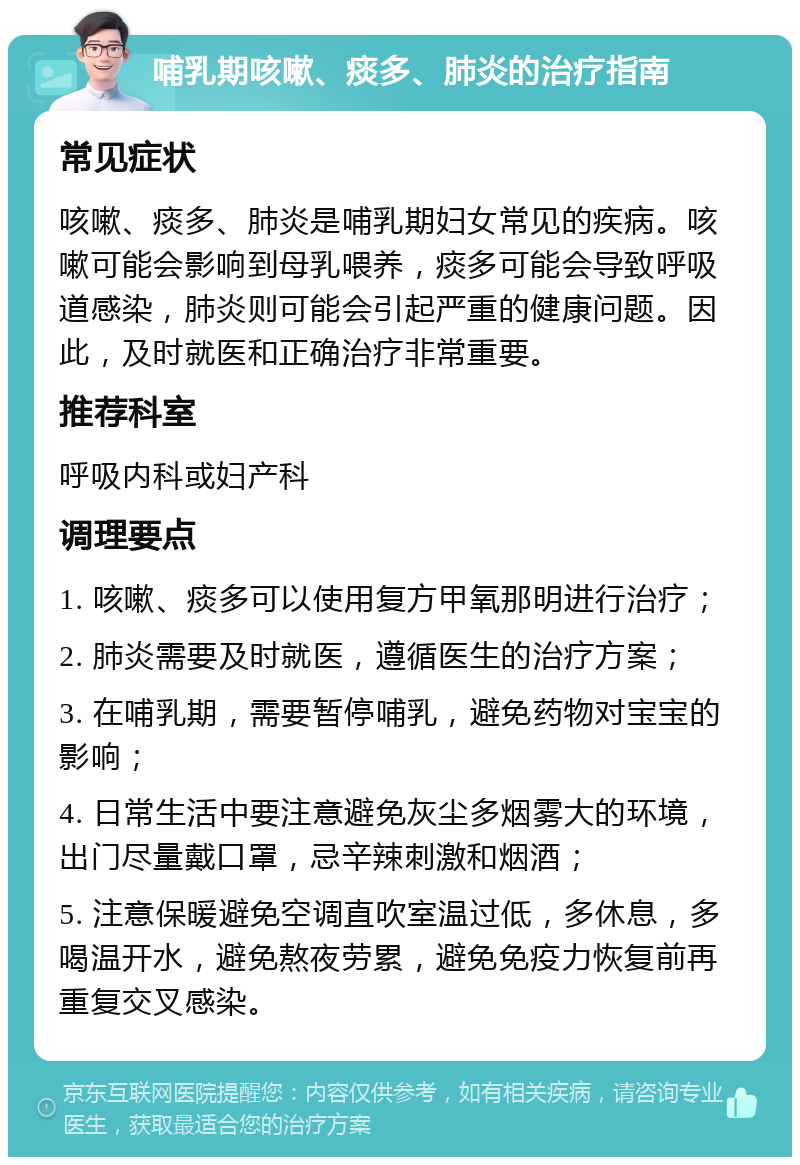 哺乳期咳嗽、痰多、肺炎的治疗指南 常见症状 咳嗽、痰多、肺炎是哺乳期妇女常见的疾病。咳嗽可能会影响到母乳喂养，痰多可能会导致呼吸道感染，肺炎则可能会引起严重的健康问题。因此，及时就医和正确治疗非常重要。 推荐科室 呼吸内科或妇产科 调理要点 1. 咳嗽、痰多可以使用复方甲氧那明进行治疗； 2. 肺炎需要及时就医，遵循医生的治疗方案； 3. 在哺乳期，需要暂停哺乳，避免药物对宝宝的影响； 4. 日常生活中要注意避免灰尘多烟雾大的环境，出门尽量戴口罩，忌辛辣刺激和烟酒； 5. 注意保暖避免空调直吹室温过低，多休息，多喝温开水，避免熬夜劳累，避免免疫力恢复前再重复交叉感染。