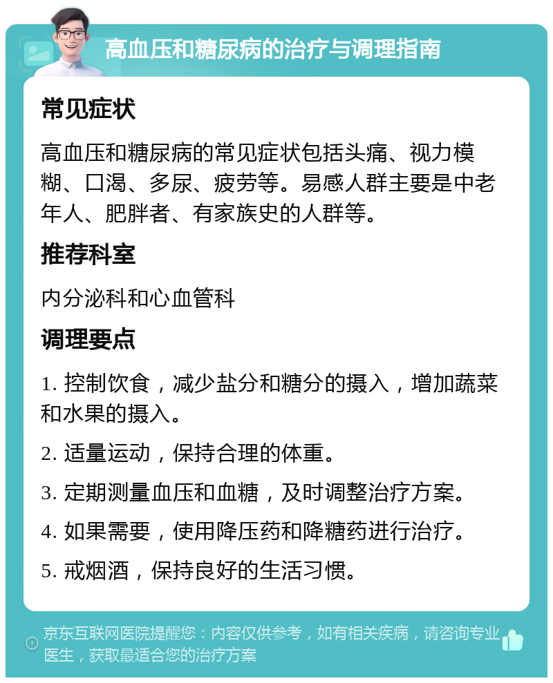 高血压和糖尿病的治疗与调理指南 常见症状 高血压和糖尿病的常见症状包括头痛、视力模糊、口渴、多尿、疲劳等。易感人群主要是中老年人、肥胖者、有家族史的人群等。 推荐科室 内分泌科和心血管科 调理要点 1. 控制饮食，减少盐分和糖分的摄入，增加蔬菜和水果的摄入。 2. 适量运动，保持合理的体重。 3. 定期测量血压和血糖，及时调整治疗方案。 4. 如果需要，使用降压药和降糖药进行治疗。 5. 戒烟酒，保持良好的生活习惯。