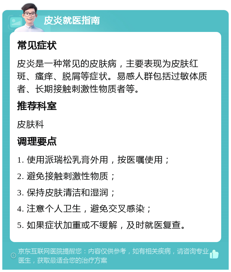 皮炎就医指南 常见症状 皮炎是一种常见的皮肤病，主要表现为皮肤红斑、瘙痒、脱屑等症状。易感人群包括过敏体质者、长期接触刺激性物质者等。 推荐科室 皮肤科 调理要点 1. 使用派瑞松乳膏外用，按医嘱使用； 2. 避免接触刺激性物质； 3. 保持皮肤清洁和湿润； 4. 注意个人卫生，避免交叉感染； 5. 如果症状加重或不缓解，及时就医复查。