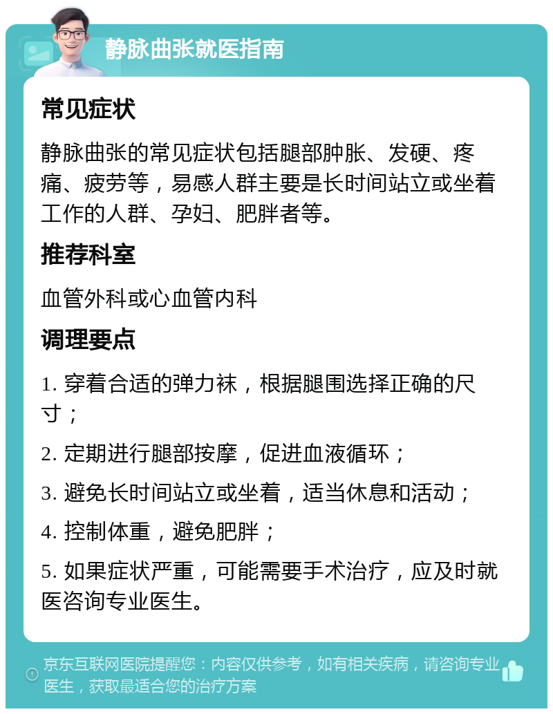 静脉曲张就医指南 常见症状 静脉曲张的常见症状包括腿部肿胀、发硬、疼痛、疲劳等，易感人群主要是长时间站立或坐着工作的人群、孕妇、肥胖者等。 推荐科室 血管外科或心血管内科 调理要点 1. 穿着合适的弹力袜，根据腿围选择正确的尺寸； 2. 定期进行腿部按摩，促进血液循环； 3. 避免长时间站立或坐着，适当休息和活动； 4. 控制体重，避免肥胖； 5. 如果症状严重，可能需要手术治疗，应及时就医咨询专业医生。