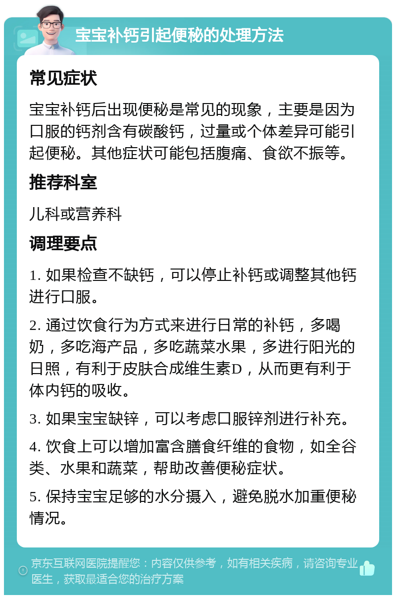 宝宝补钙引起便秘的处理方法 常见症状 宝宝补钙后出现便秘是常见的现象，主要是因为口服的钙剂含有碳酸钙，过量或个体差异可能引起便秘。其他症状可能包括腹痛、食欲不振等。 推荐科室 儿科或营养科 调理要点 1. 如果检查不缺钙，可以停止补钙或调整其他钙进行口服。 2. 通过饮食行为方式来进行日常的补钙，多喝奶，多吃海产品，多吃蔬菜水果，多进行阳光的日照，有利于皮肤合成维生素D，从而更有利于体内钙的吸收。 3. 如果宝宝缺锌，可以考虑口服锌剂进行补充。 4. 饮食上可以增加富含膳食纤维的食物，如全谷类、水果和蔬菜，帮助改善便秘症状。 5. 保持宝宝足够的水分摄入，避免脱水加重便秘情况。