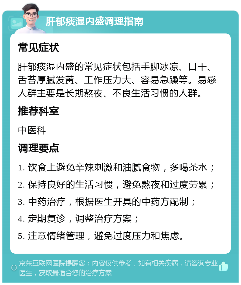 肝郁痰湿内盛调理指南 常见症状 肝郁痰湿内盛的常见症状包括手脚冰凉、口干、舌苔厚腻发黄、工作压力大、容易急躁等。易感人群主要是长期熬夜、不良生活习惯的人群。 推荐科室 中医科 调理要点 1. 饮食上避免辛辣刺激和油腻食物，多喝茶水； 2. 保持良好的生活习惯，避免熬夜和过度劳累； 3. 中药治疗，根据医生开具的中药方配制； 4. 定期复诊，调整治疗方案； 5. 注意情绪管理，避免过度压力和焦虑。