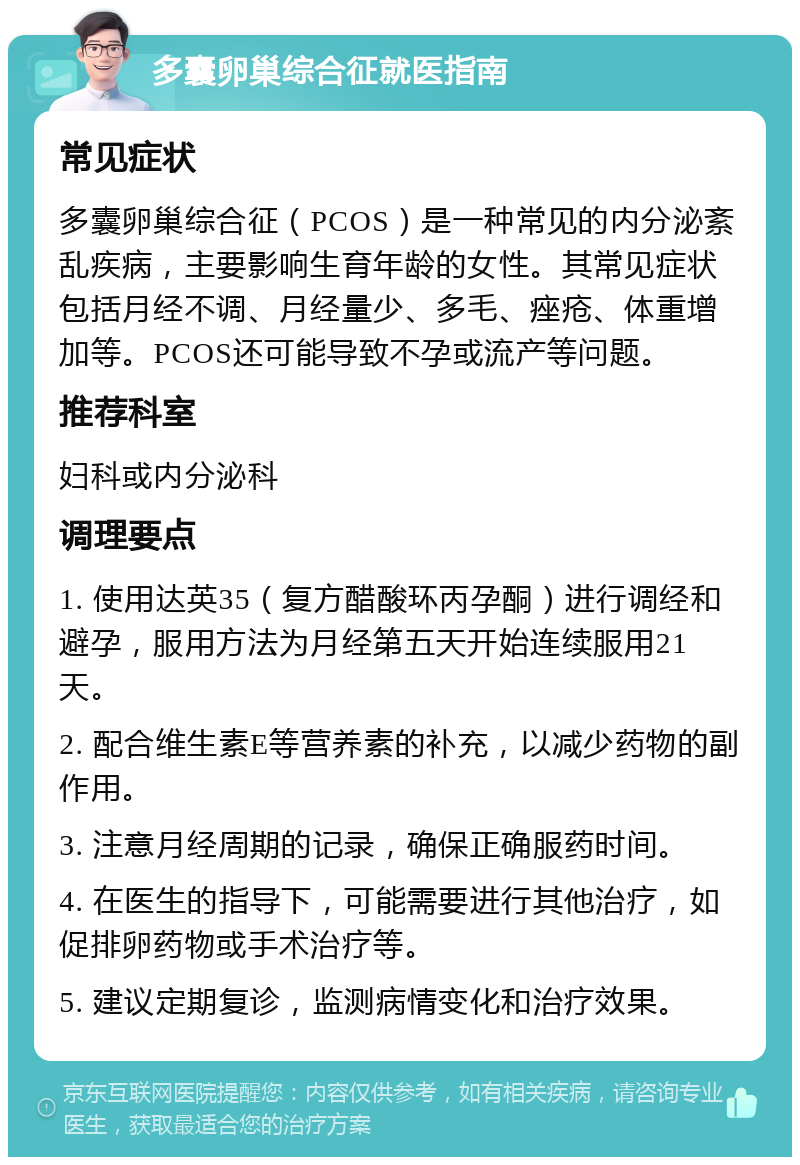 多囊卵巢综合征就医指南 常见症状 多囊卵巢综合征（PCOS）是一种常见的内分泌紊乱疾病，主要影响生育年龄的女性。其常见症状包括月经不调、月经量少、多毛、痤疮、体重增加等。PCOS还可能导致不孕或流产等问题。 推荐科室 妇科或内分泌科 调理要点 1. 使用达英35（复方醋酸环丙孕酮）进行调经和避孕，服用方法为月经第五天开始连续服用21天。 2. 配合维生素E等营养素的补充，以减少药物的副作用。 3. 注意月经周期的记录，确保正确服药时间。 4. 在医生的指导下，可能需要进行其他治疗，如促排卵药物或手术治疗等。 5. 建议定期复诊，监测病情变化和治疗效果。