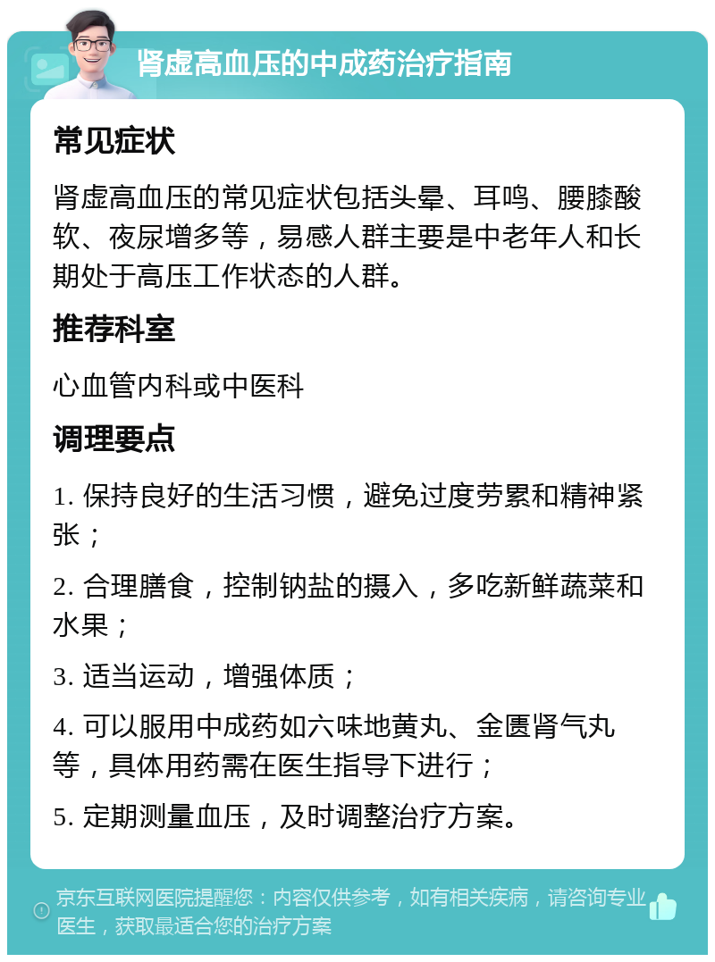 肾虚高血压的中成药治疗指南 常见症状 肾虚高血压的常见症状包括头晕、耳鸣、腰膝酸软、夜尿增多等，易感人群主要是中老年人和长期处于高压工作状态的人群。 推荐科室 心血管内科或中医科 调理要点 1. 保持良好的生活习惯，避免过度劳累和精神紧张； 2. 合理膳食，控制钠盐的摄入，多吃新鲜蔬菜和水果； 3. 适当运动，增强体质； 4. 可以服用中成药如六味地黄丸、金匮肾气丸等，具体用药需在医生指导下进行； 5. 定期测量血压，及时调整治疗方案。