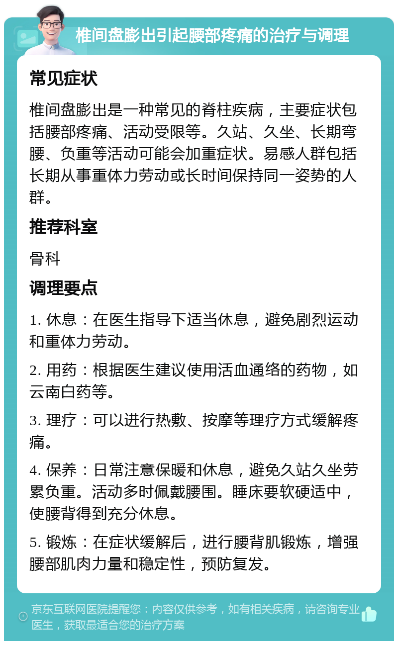 椎间盘膨出引起腰部疼痛的治疗与调理 常见症状 椎间盘膨出是一种常见的脊柱疾病，主要症状包括腰部疼痛、活动受限等。久站、久坐、长期弯腰、负重等活动可能会加重症状。易感人群包括长期从事重体力劳动或长时间保持同一姿势的人群。 推荐科室 骨科 调理要点 1. 休息：在医生指导下适当休息，避免剧烈运动和重体力劳动。 2. 用药：根据医生建议使用活血通络的药物，如云南白药等。 3. 理疗：可以进行热敷、按摩等理疗方式缓解疼痛。 4. 保养：日常注意保暖和休息，避免久站久坐劳累负重。活动多时佩戴腰围。睡床要软硬适中，使腰背得到充分休息。 5. 锻炼：在症状缓解后，进行腰背肌锻炼，增强腰部肌肉力量和稳定性，预防复发。